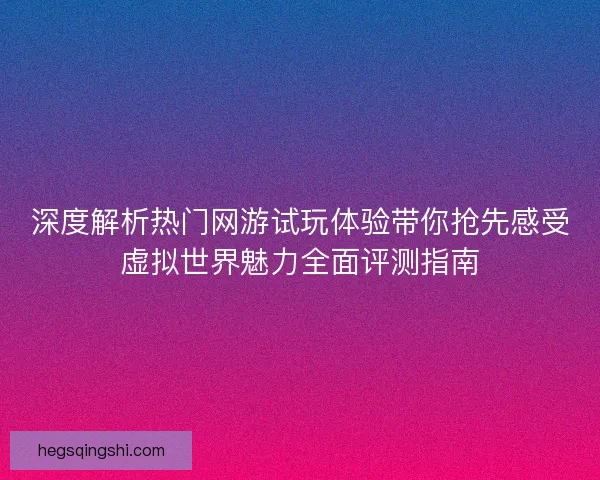 深度解析热门网游试玩体验带你抢先感受虚拟世界魅力全面评测指南