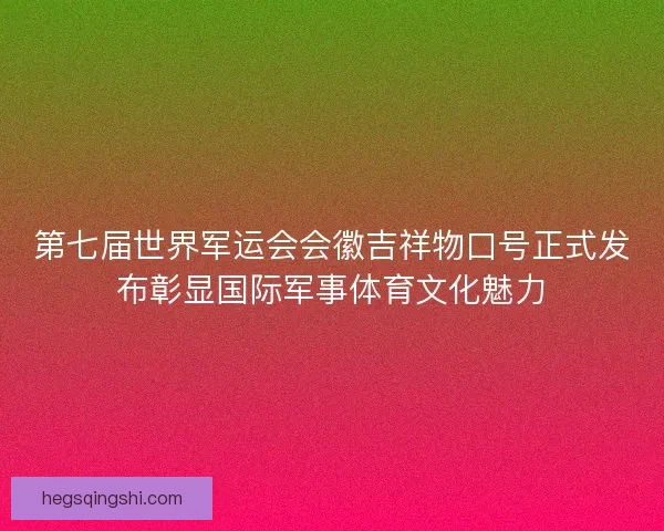 第七届世界军运会会徽吉祥物口号正式发布彰显国际军事体育文化魅力