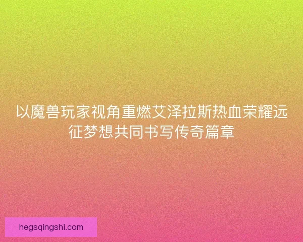 以魔兽玩家视角重燃艾泽拉斯热血荣耀远征梦想共同书写传奇篇章