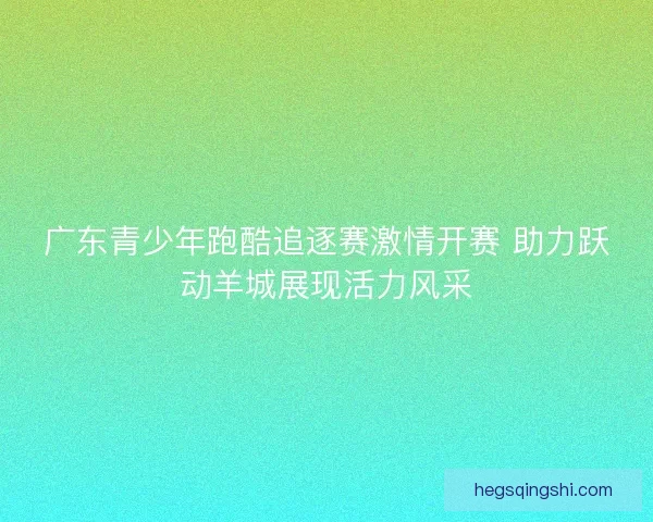 广东青少年跑酷追逐赛激情开赛 助力跃动羊城展现活力风采