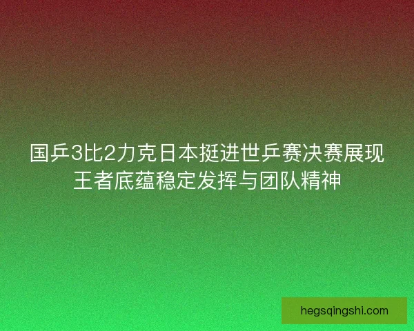 国乒3比2力克日本挺进世乒赛决赛展现王者底蕴稳定发挥与团队精神