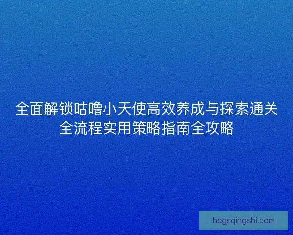 全面解锁咕噜小天使高效养成与探索通关全流程实用策略指南全攻略